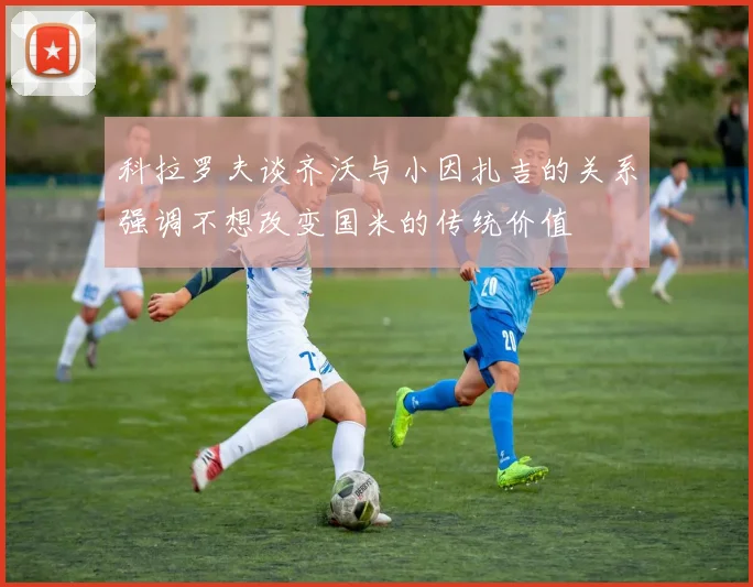科拉罗夫谈齐沃与小因扎吉的关系强调不想改变国米的传统价值