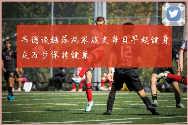 韦德谈糖尿病家族史每日早起健身走万步保持健康