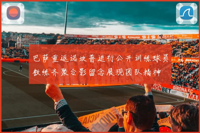 巴萨重返诺坎普进行公开训练球员教练齐聚合影留念展现团队精神