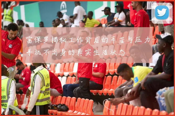 富保罗揭秘工作背后的辛苦与压力手机不离身的真实生活状态