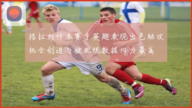 格拉利什本赛季英超表现出色助攻机会创造与被犯规数据均为最高