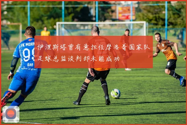伊涅斯塔曾有意担任摩洛哥国家队足球总监谈判却未能成功