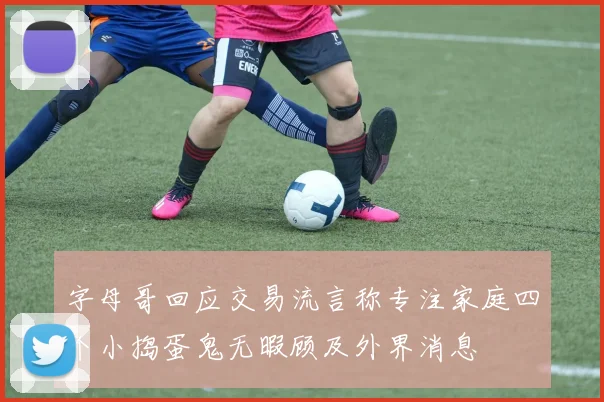 字母哥回应交易流言称专注家庭四个小捣蛋鬼无暇顾及外界消息