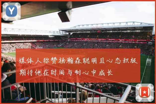媒体人称赞杨瀚森聪明且心态积极期待他在时间与耐心中成长