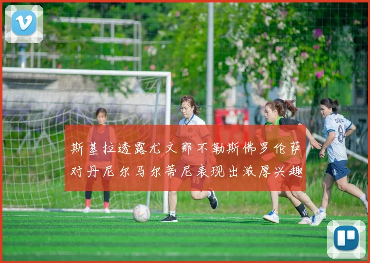 斯基拉透露尤文那不勒斯佛罗伦萨对丹尼尔马尔蒂尼表现出浓厚兴趣