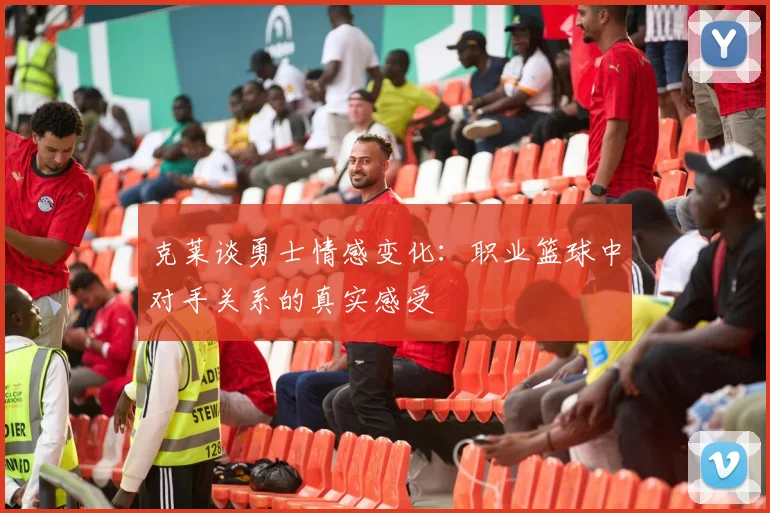 克莱谈勇士情感变化：职业篮球中对手关系的真实感受