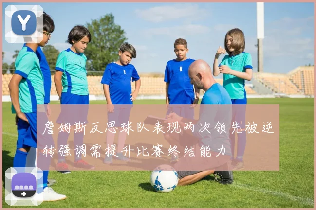詹姆斯反思球队表现两次领先被逆转强调需提升比赛终结能力
