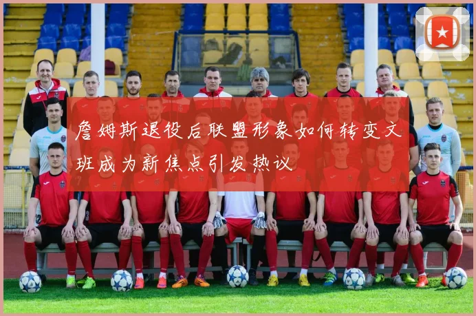 詹姆斯退役后联盟形象如何转变文班成为新焦点引发热议