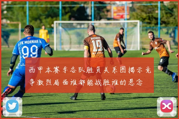西甲本赛季各队胜负关系图揭示竞争激烈局面谁都能战胜谁的悬念