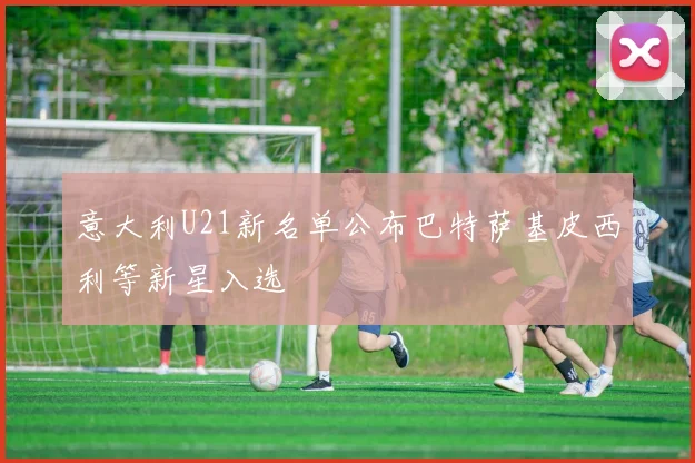 意大利U21新名单公布巴特萨基皮西利等新星入选