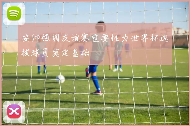 安帅强调友谊赛重要性为世界杯选拔球员奠定基础