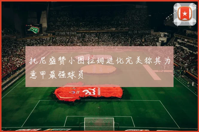 托尼盛赞小图拉姆进化完美称其为意甲最强球员