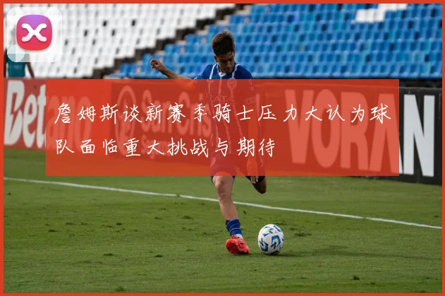 詹姆斯谈新赛季骑士压力大认为球队面临重大挑战与期待