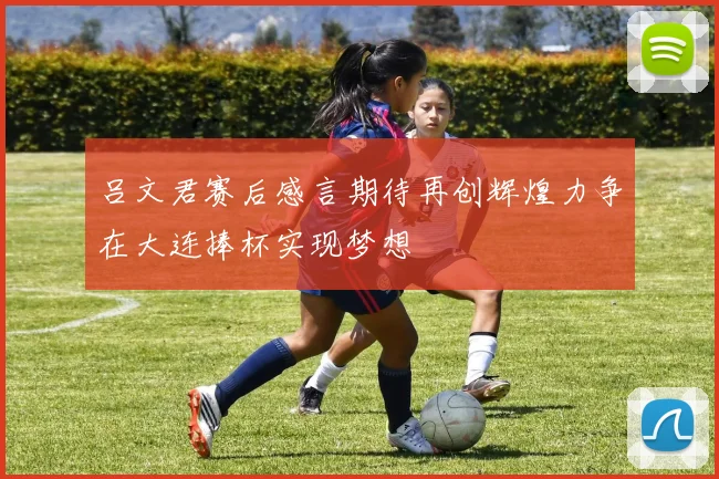 吕文君赛后感言期待再创辉煌力争在大连捧杯实现梦想