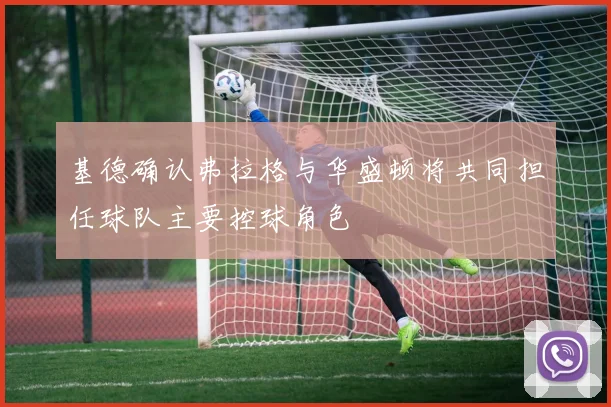 基德确认弗拉格与华盛顿将共同担任球队主要控球角色