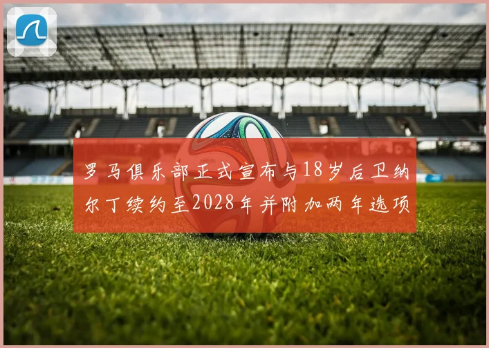 罗马俱乐部正式宣布与18岁后卫纳尔丁续约至2028年并附加两年选项