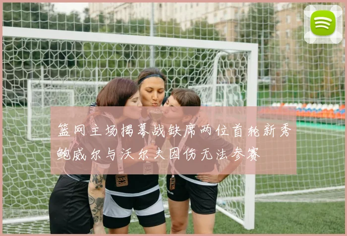 篮网主场揭幕战缺席两位首轮新秀鲍威尔与沃尔夫因伤无法参赛