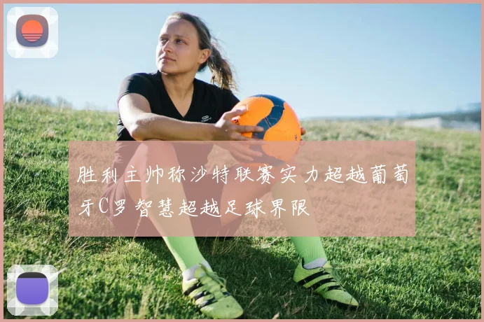 胜利主帅称沙特联赛实力超越葡萄牙C罗智慧超越足球界限