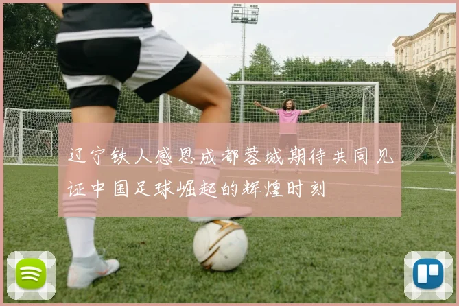 辽宁铁人感恩成都蓉城期待共同见证中国足球崛起的辉煌时刻