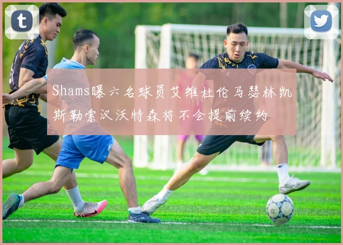 Shams曝六名球员艾维杜伦马瑟林凯斯勒索汉沃特森将不会提前续约