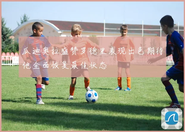 瓜迪奥拉盛赞罗德里表现出色期待他全面恢复最佳状态