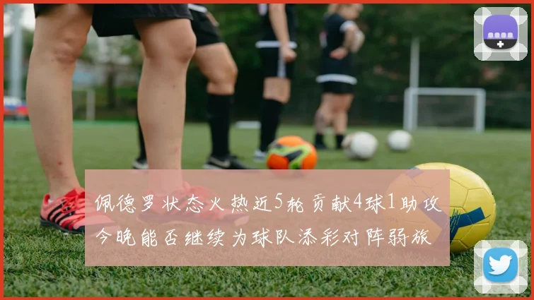 佩德罗状态火热近5轮贡献4球1助攻今晚能否继续为球队添彩对阵弱旅挑战