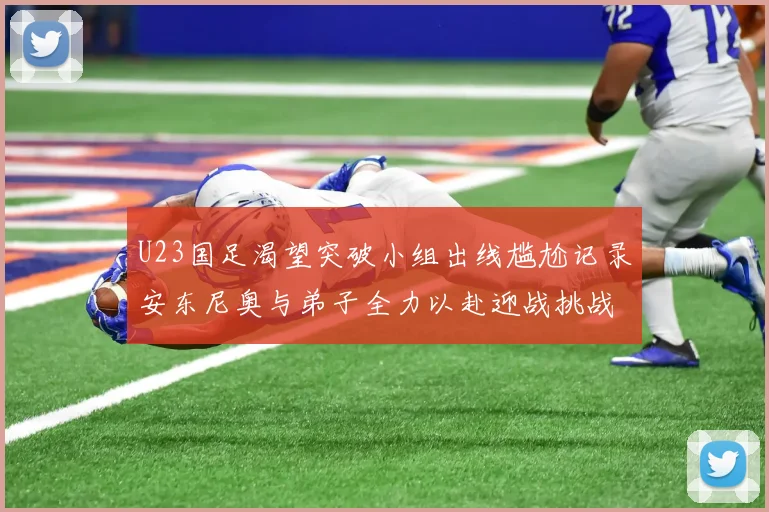 U23国足渴望突破小组出线尴尬记录安东尼奥与弟子全力以赴迎战挑战