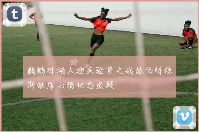 鹈鹕对湖人迎来验货之战赫伯特琼斯缺席七场状态成疑