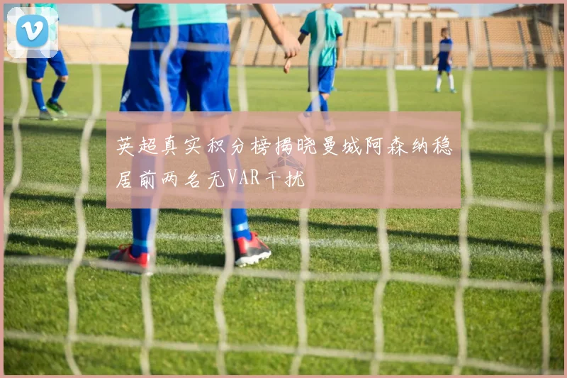 英超真实积分榜揭晓曼城阿森纳稳居前两名无VAR干扰