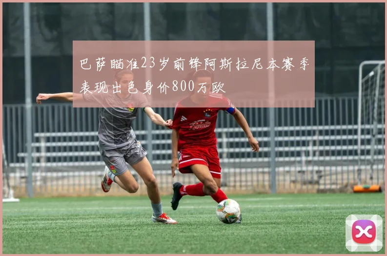 巴萨瞄准23岁前锋阿斯拉尼本赛季表现出色身价800万欧