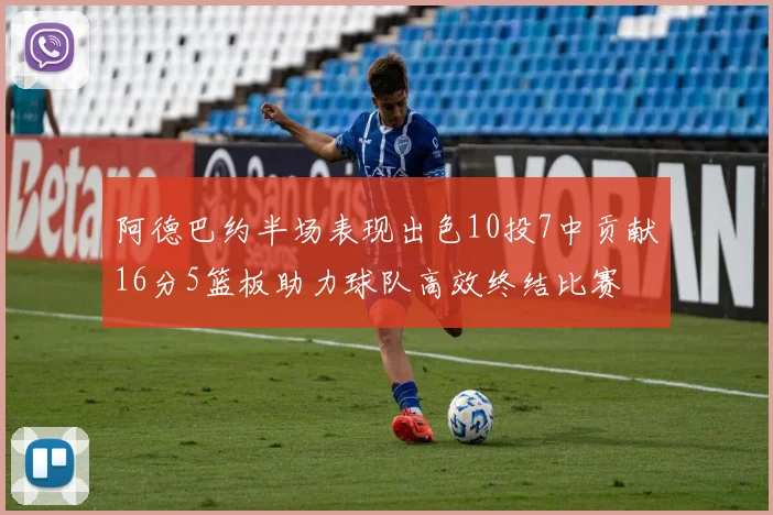 阿德巴约半场表现出色10投7中贡献16分5篮板助力球队高效终结比赛