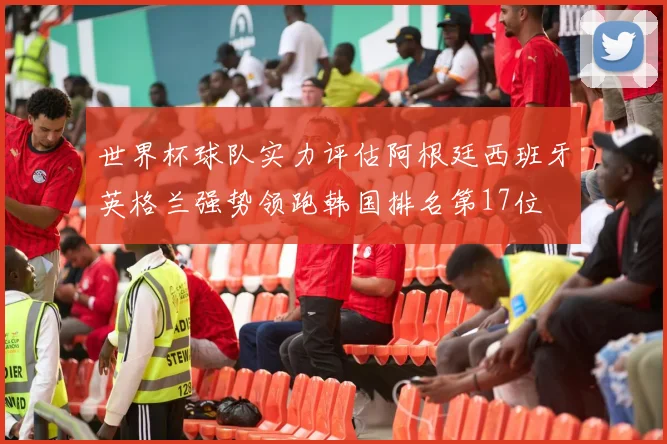 世界杯球队实力评估阿根廷西班牙英格兰强势领跑韩国排名第17位