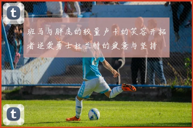班马与胖虎的较量卢卡的笑容开拓者逆袭勇士杜兰特的疲惫与坚持