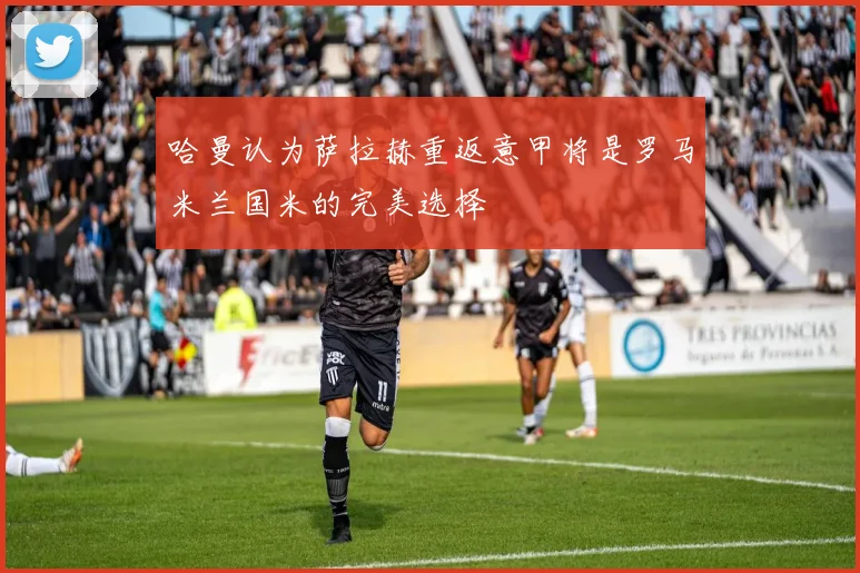 哈曼认为萨拉赫重返意甲将是罗马米兰国米的完美选择