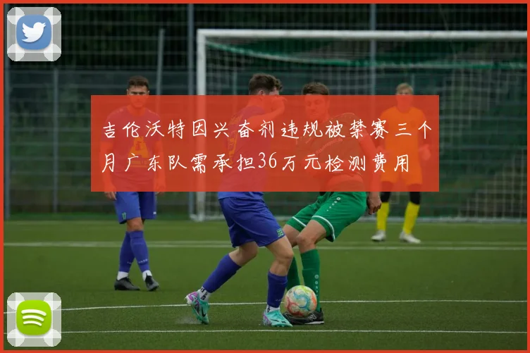 吉伦沃特因兴奋剂违规被禁赛三个月广东队需承担36万元检测费用
