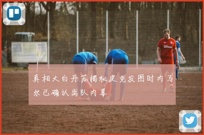 真相大白丹苏揭秘皮克发图时内马尔已确认离队内幕