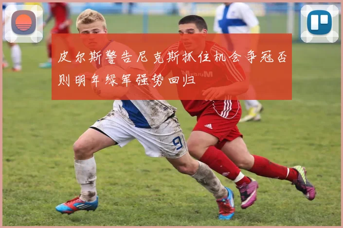 皮尔斯警告尼克斯抓住机会争冠否则明年绿军强势回归