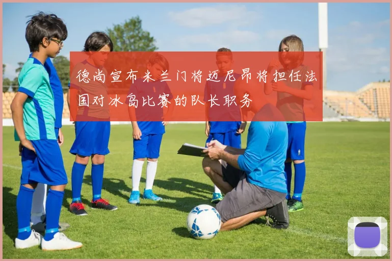 德尚宣布米兰门将迈尼昂将担任法国对冰岛比赛的队长职务